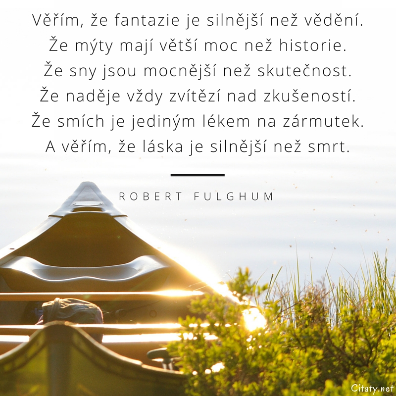 Robert Fulghum citar: „Věřím, že fantazie je silnější než vědění. Že mýty mají větší moc než historie. Že sny jsou mocnější než skutečnost. Že naděje vždy zvítězí nad zkušeností. Že smích je jediným lékem na zármutek. A věřím, že láska je silnější než smrt.“